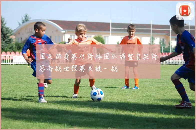 国足热身赛对阵韩国队调整首发阵容备战世预赛关键一战