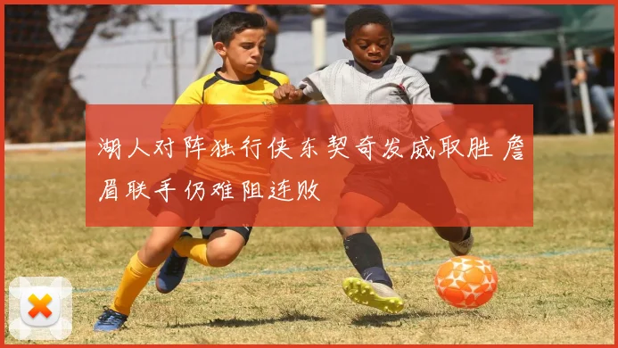 湖人对阵独行侠东契奇发威取胜 詹眉联手仍难阻连败