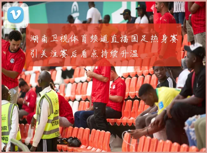 湖南卫视体育频道直播国足热身赛引关注赛后看点持续升温