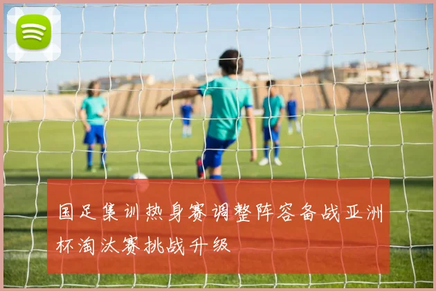 国足集训热身赛调整阵容备战亚洲杯淘汰赛挑战升级