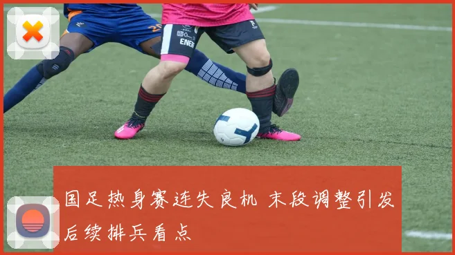 国足热身赛连失良机 末段调整引发后续排兵看点