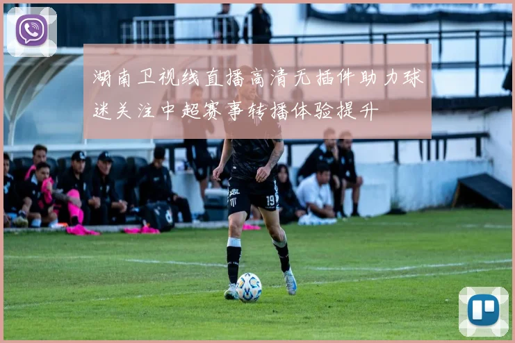 湖南卫视线直播高清无插件助力球迷关注中超赛事转播体验提升